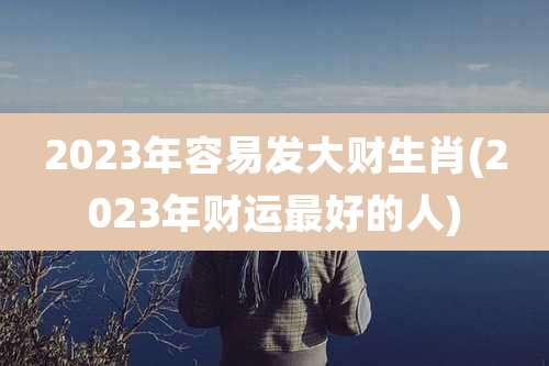 2023年容易发大财生肖(2023年财运最好的人)