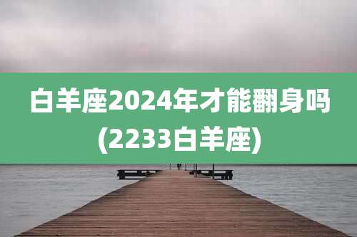 白羊座2024年才能翻身吗(2233白羊座)