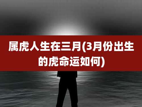 属虎人生在三月(3月份出生的虎命运如何)