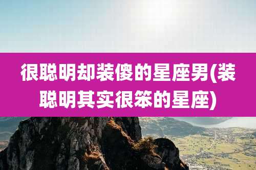 很聪明却装傻的星座男(装聪明其实很笨的星座)