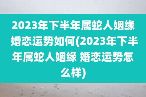 2023年下半年属蛇人姻缘 婚恋运势如何(2023年下半年属蛇人姻缘 婚恋运势怎么样)