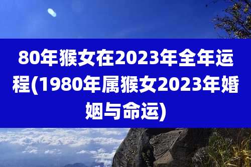 80年猴女在2023年全年运程(1980年属猴女2023年婚姻与命运)