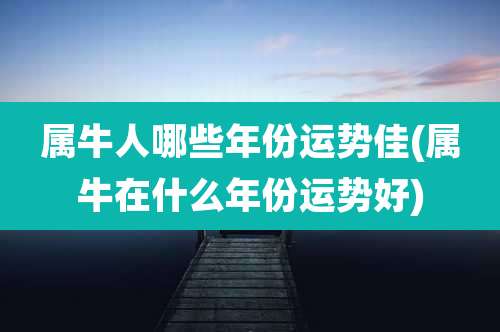 属牛人哪些年份运势佳(属牛在什么年份运势好)