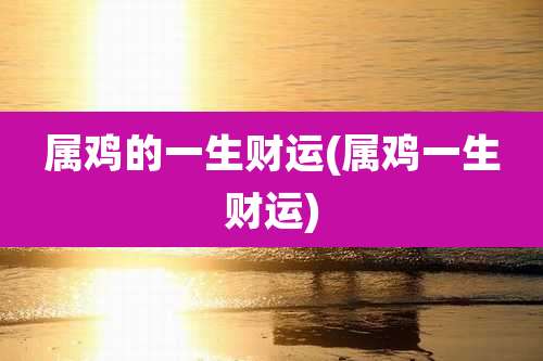 属鸡的一生财运(属鸡一生财运)