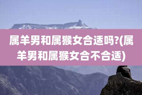 属羊男和属猴女合适吗?(属羊男和属猴女合不合适)