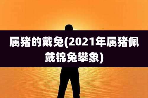 属猪的戴兔(2021年属猪佩戴锦兔攀象)