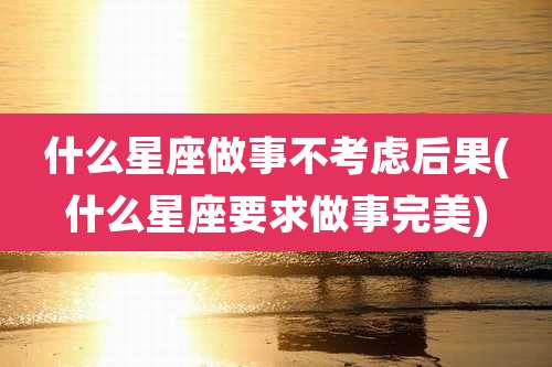什么星座做事不考虑后果(什么星座要求做事完美)