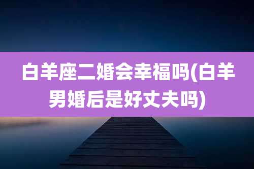 白羊座二婚会幸福吗(白羊男婚后是好丈夫吗)