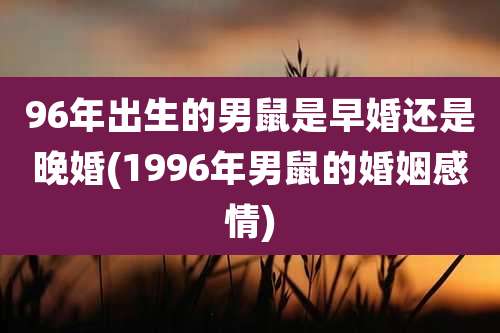 96年出生的男鼠是早婚还是晚婚(1996年男鼠的婚姻感情)