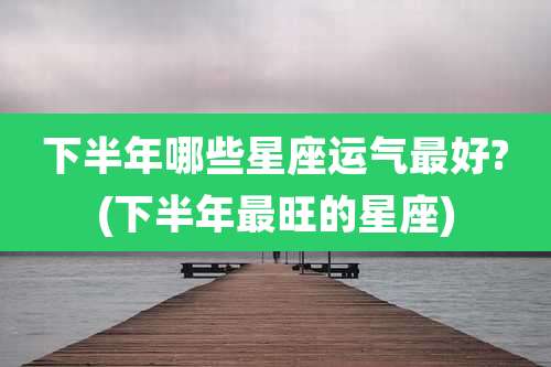 下半年哪些星座运气最好?(下半年最旺的星座)