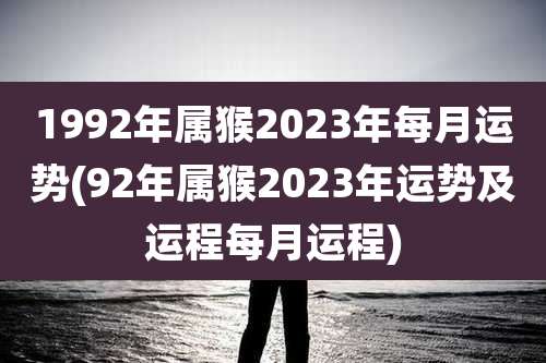1992年属猴2023年每月运势(92年属猴2023年运势及运程每月运程)