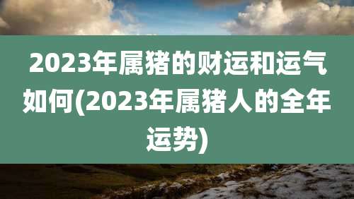 2023年属猪的财运和运气如何(2023年属猪人的全年运势)