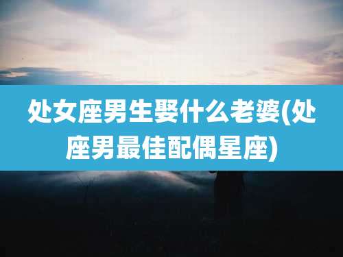 处女座男生娶什么老婆(处座男最佳配偶星座)