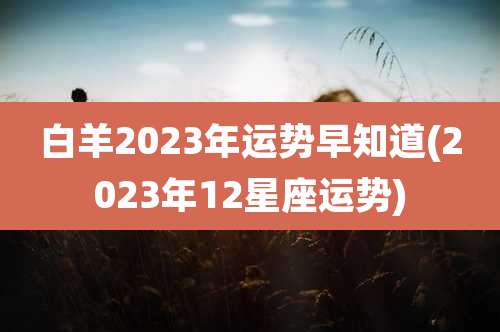 白羊2023年运势早知道(2023年12星座运势)