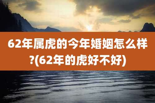 62年属虎的今年婚姻怎么样?(62年的虎好不好)