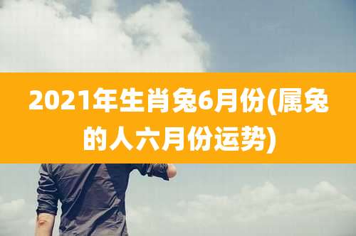 2021年生肖兔6月份(属兔的人六月份运势)
