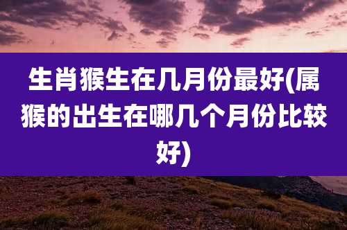 生肖猴生在几月份最好(属猴的出生在哪几个月份比较好)