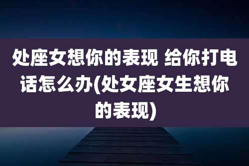 处座女想你的表现 给你打电话怎么办(处女座女生想你的表现)