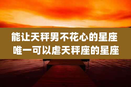 能让天秤男不花心的星座 唯一可以虐天秤座的星座