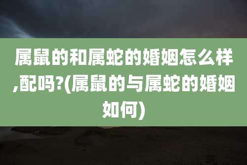 属鼠的和属蛇的婚姻怎么样,配吗?(属鼠的与属蛇的婚姻如何)