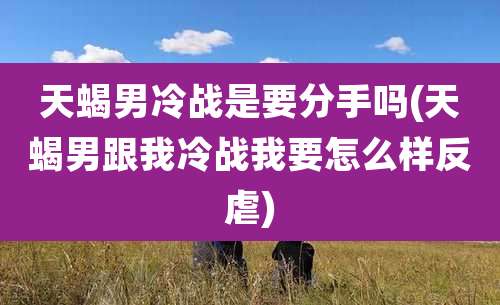 天蝎男冷战是要分手吗(天蝎男跟我冷战我要怎么样反虐)