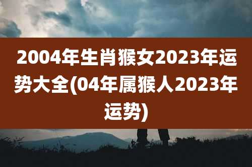 2004年生肖猴女2023年运势大全(04年属猴人2023年运势)