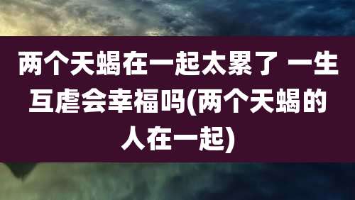 两个天蝎在一起太累了 一生互虐会幸福吗(两个天蝎的人在一起)