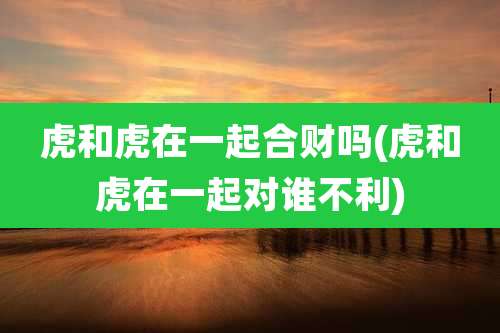 虎和虎在一起合财吗(虎和虎在一起对谁不利)