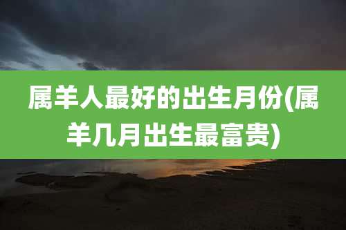 属羊人最好的出生月份(属羊几月出生最富贵)