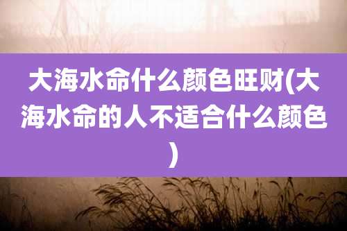 大海水命什么颜色旺财(大海水命的人不适合什么颜色)