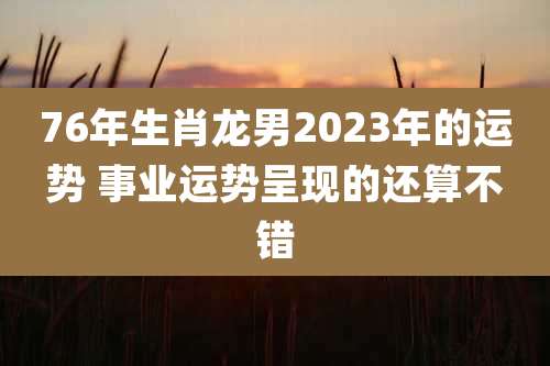 76年生肖龙男2023年的运势 事业运势呈现的还算不错