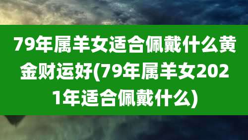 79年属羊女适合佩戴什么黄金财运好(79年属羊女2021年适合佩戴什么)