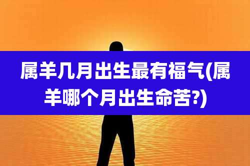属羊几月出生最有福气(属羊哪个月出生命苦?)