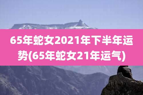 65年蛇女2021年下半年运势(65年蛇女21年运气)