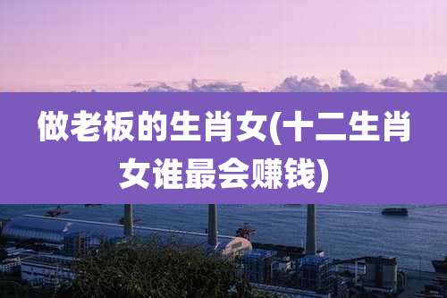 做老板的生肖女(十二生肖女谁最会赚钱)