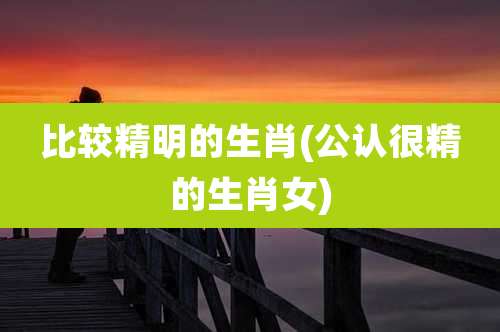 比较精明的生肖(公认很精的生肖女)