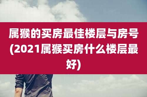 属猴的买房最佳楼层与房号(2021属猴买房什么楼层最好)