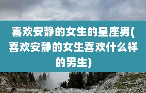 喜欢安静的女生的星座男(喜欢安静的女生喜欢什么样的男生)