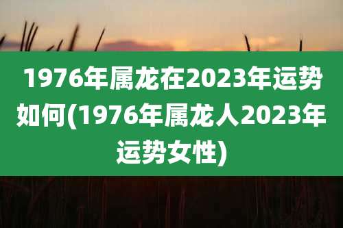 1976年属龙在2023年运势如何(1976年属龙人2023年运势女性)