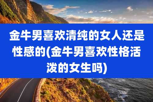 金牛男喜欢清纯的女人还是性感的(金牛男喜欢性格活泼的女生吗)