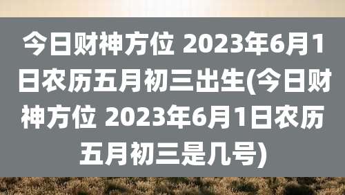 今日财神方位 2023年6月1日农历五月初三出生(今日财神方位 2023年6月1日农历五月初三是几号)