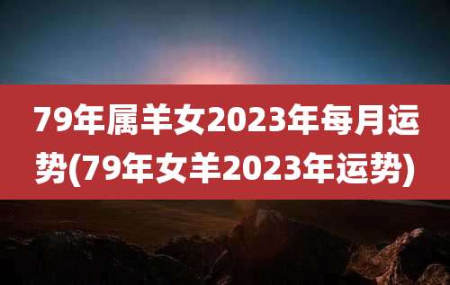 79年属羊女2023年每月运势(79年女羊2023年运势)