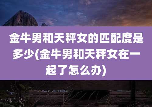 金牛男和天秤女的匹配度是多少(金牛男和天秤女在一起了怎么办)