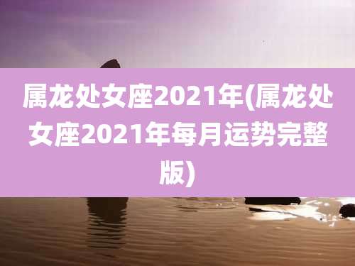 属龙处女座2021年(属龙处女座2021年每月运势完整版)