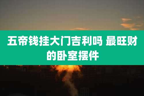 五帝钱挂大门吉利吗 最旺财的卧室摆件