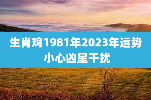 生肖鸡1981年2023年运势 小心凶星干扰