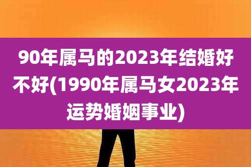 90年属马的2023年结婚好不好(1990年属马女2023年运势婚姻事业)