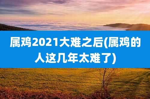 属鸡2021大难之后(属鸡的人这几年太难了)
