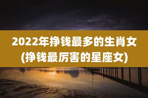 2022年挣钱最多的生肖女(挣钱最厉害的星座女)