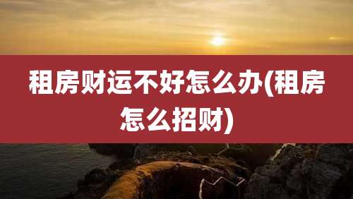 租房财运不好怎么办(租房怎么招财)